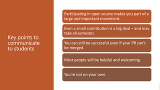 Key points to
communicate
to students
Participating in open source makes you part of a
large and important movement.
Even a small contribution is a big deal – and may
take all semester.
You can still be successful even if your PR can't
be merged.
Most people will be helpful and welcoming.
You're not on your own.
 