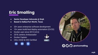 Eric Smalling
● Senior Developer Advocate @ Snyk
● Based in Dallas/Fort Worth, Texas
● 20+ years enterprise software development
● 10+ years build/test/deploy automation (CI/CD)
● Docker user since 2013 (v0.6)
● 2018 Jenkins Ambassador
● Docker Captain
● CKA, CKAD & CKS Certiﬁed
@ericsmalling
 
