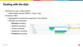 ©2023 F5
22
Dealing with the data
• Monitoring is now a data problem
• Observability signals: Metrics, Traces, Logs
• Analysis is often
• Aggregated or Analyzed in segments: Time-defined
• Sampled and inferential
• Random sampling
• Stratified sampling
• Cluster sampling
• Systematic sampling
• Purposive sampling
 