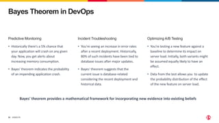 ©2023 F5
33
Bayes Theorem in DevOps
Incident Troubleshooting
• You're seeing an increase in error rates
after a recent deployment. Historically,
80% of such incidents have been tied to
database issues after major updates.
• Bayes' theorem suggests that the
current issue is database-related
considering the recent deployment and
historical data.
Predictive Monitoring
• Historically there's a 5% chance that
your application will crash on any given
day. Now, you get alerts about
increasing memory consumption.
• Bayes' theorem indicates the probability
of an impending application crash.
Optimizing A/B Testing
• You're testing a new feature against a
baseline to determine its impact on
server load. Initially, both variants might
be assumed equally likely to have an
effect.
• Data from the test allows you to update
the probability distribution of the effect
of the new feature on server load.
Bayes' theorem provides a mathematical framework for incorporating new evidence into existing beliefs
 