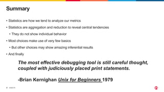 ©2023 F5
37
• Statistics are how we tend to analyze our metrics
• Statistics are aggregation and reduction to reveal central tendencies
• They do not show individual behavior
• Most choices make use of very few basics
• But other choices may show amazing inferential results
• And finally
Summary
The most effective debugging tool is still careful thought,
coupled with judiciously placed print statements.
-Brian Kernighan Unix for Beginners 1979
 