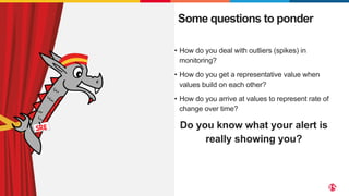 ©2023 F5
6
• How do you deal with outliers (spikes) in
monitoring?
• How do you get a representative value when
values build on each other?
• How do you arrive at values to represent rate of
change over time?
Do you know what your alert is
really showing you?
Some questions to ponder
 