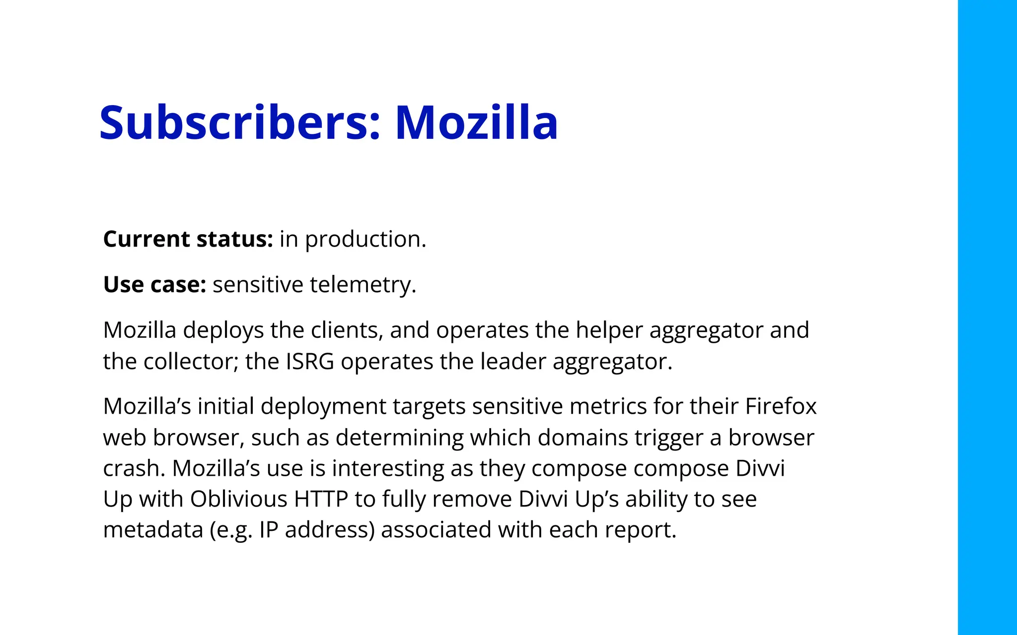 Subscribers: Mozilla
Current status: in production.
Use case: sensitive telemetry.
Mozilla deploys the clients, and operates the helper aggregator and
the collector; the ISRG operates the leader aggregator.
Mozilla’s initial deployment targets sensitive metrics for their Firefox
web browser, such as determining which domains trigger a browser
crash. Mozilla’s use is interesting as they compose compose Divvi
Up with Oblivious HTTP to fully remove Divvi Up’s ability to see
metadata (e.g. IP address) associated with each report.
 