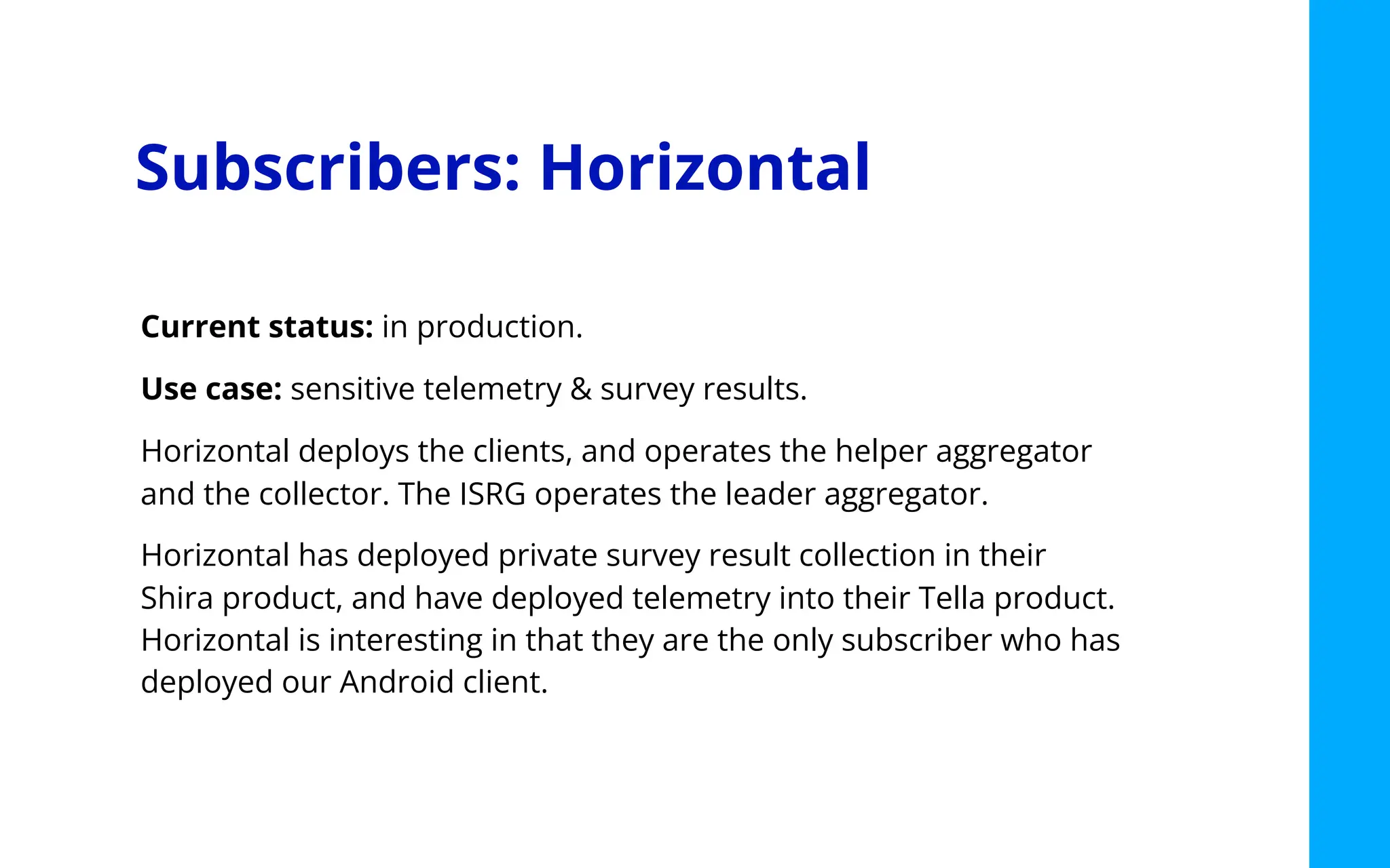 Subscribers: Horizontal
Current status: in production.
Use case: sensitive telemetry & survey results.
Horizontal deploys the clients, and operates the helper aggregator
and the collector. The ISRG operates the leader aggregator.
Horizontal has deployed private survey result collection in their
Shira product, and have deployed telemetry into their Tella product.
Horizontal is interesting in that they are the only subscriber who has
deployed our Android client.
 