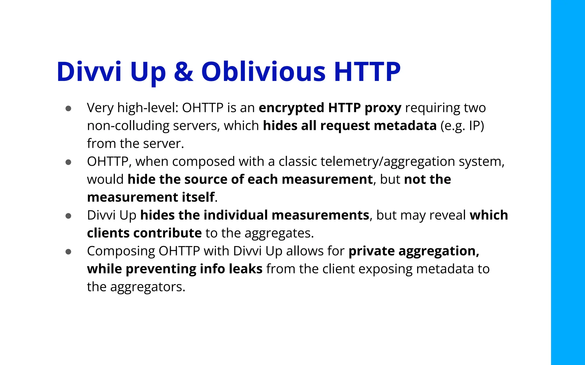 Divvi Up & Oblivious HTTP
● Very high-level: OHTTP is an encrypted HTTP proxy requiring two
non-colluding servers, which hides all request metadata (e.g. IP)
from the server.
● OHTTP, when composed with a classic telemetry/aggregation system,
would hide the source of each measurement, but not the
measurement itself.
● Divvi Up hides the individual measurements, but may reveal which
clients contribute to the aggregates.
● Composing OHTTP with Divvi Up allows for private aggregation,
while preventing info leaks from the client exposing metadata to
the aggregators.
 