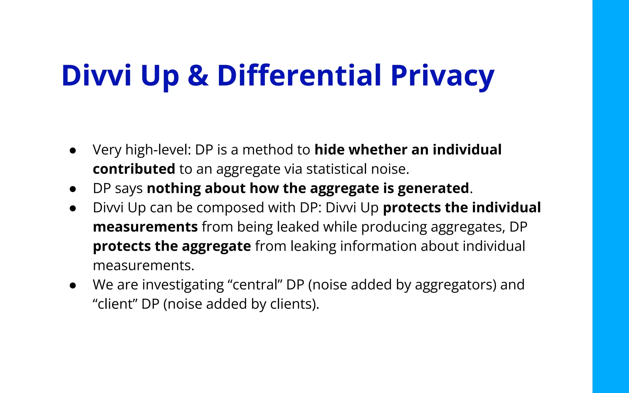 Divvi Up & Diﬀerential Privacy
● Very high-level: DP is a method to hide whether an individual
contributed to an aggregate via statistical noise.
● DP says nothing about how the aggregate is generated.
● Divvi Up can be composed with DP: Divvi Up protects the individual
measurements from being leaked while producing aggregates, DP
protects the aggregate from leaking information about individual
measurements.
● We are investigating “central” DP (noise added by aggregators) and
“client” DP (noise added by clients).
 