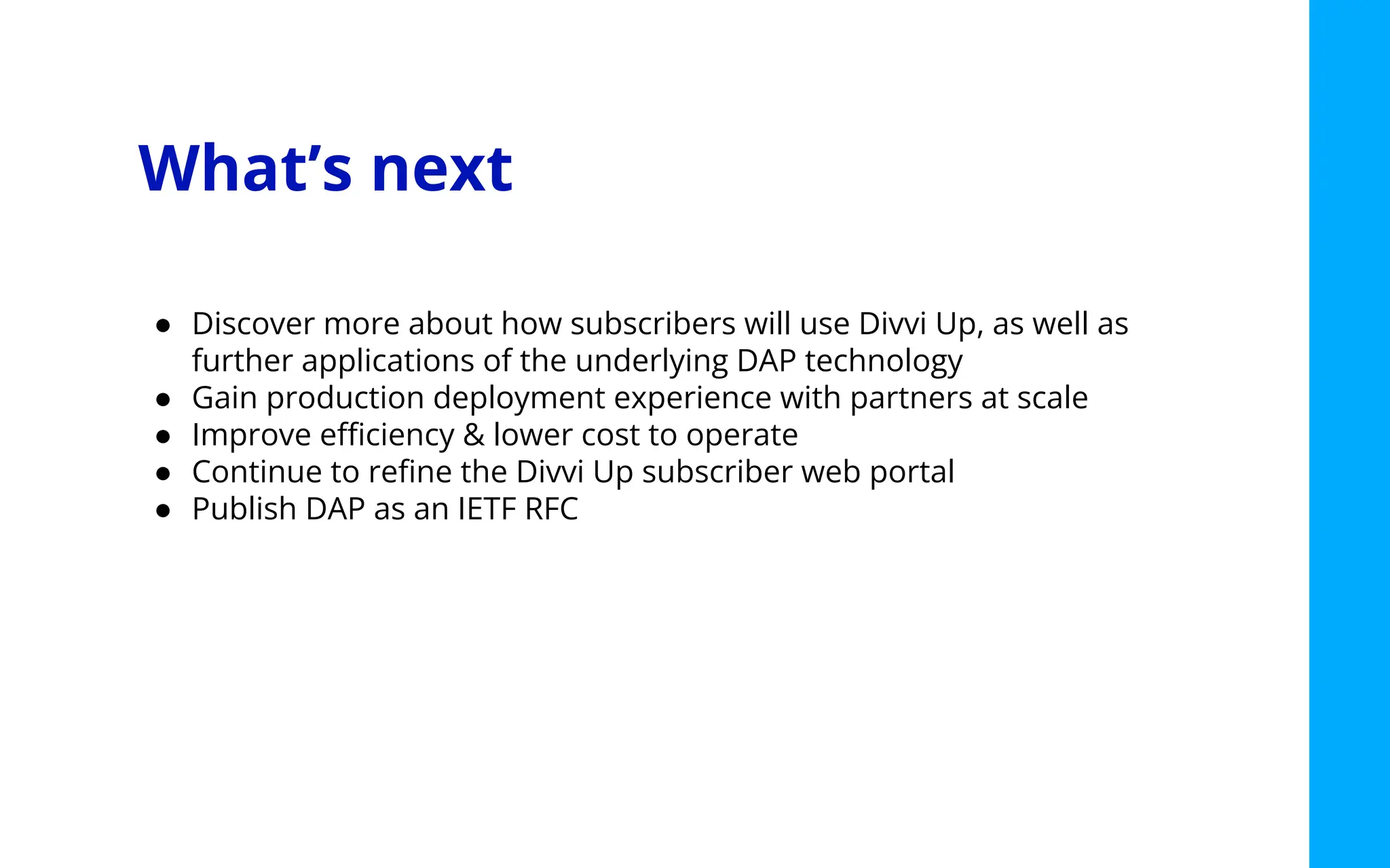What’s next
● Discover more about how subscribers will use Divvi Up, as well as
further applications of the underlying DAP technology
● Gain production deployment experience with partners at scale
● Improve eﬃciency & lower cost to operate
● Continue to reﬁne the Divvi Up subscriber web portal
● Publish DAP as an IETF RFC
 