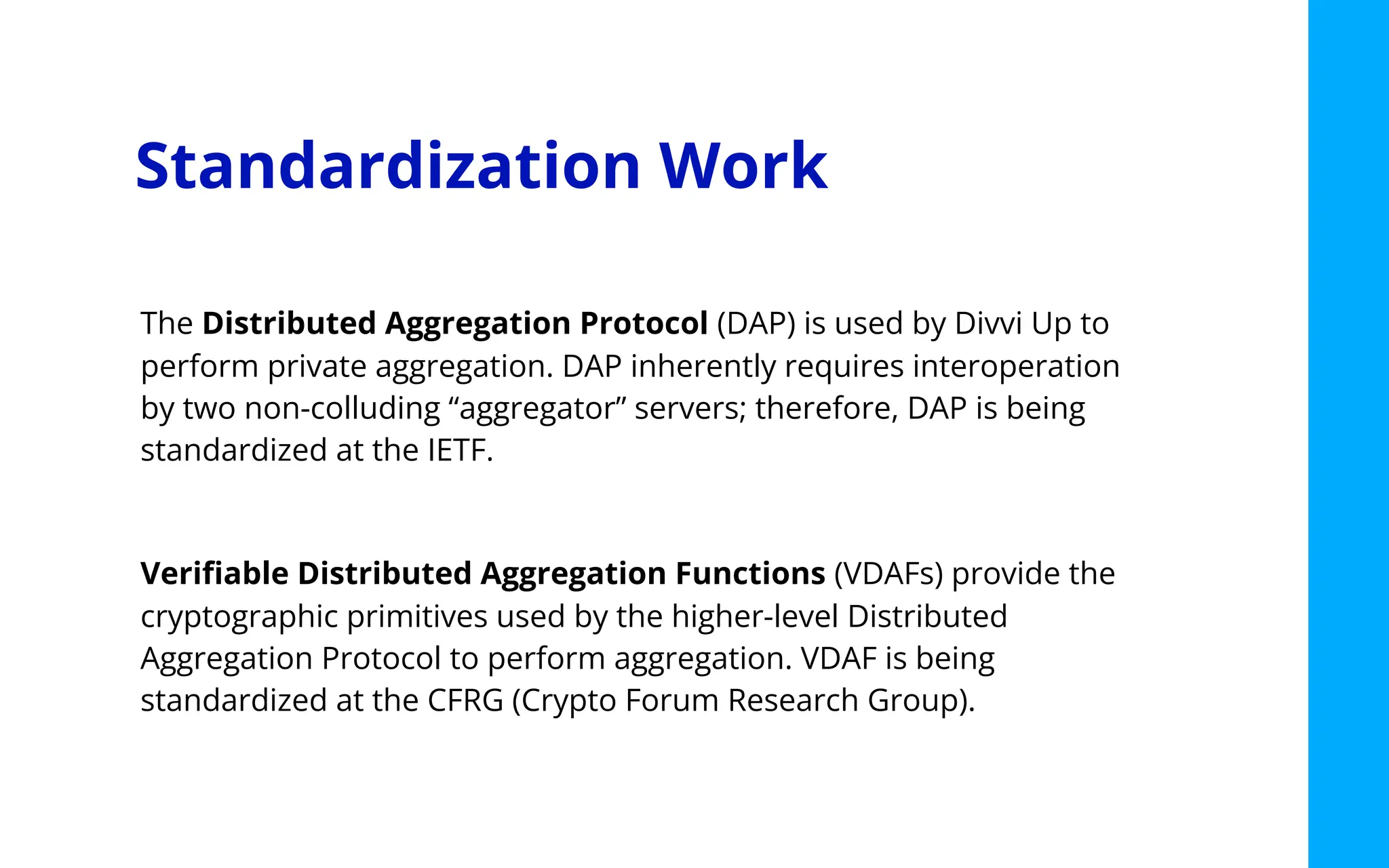 Standardization Work
The Distributed Aggregation Protocol (DAP) is used by Divvi Up to
perform private aggregation. DAP inherently requires interoperation
by two non-colluding “aggregator” servers; therefore, DAP is being
standardized at the IETF.
Veriﬁable Distributed Aggregation Functions (VDAFs) provide the
cryptographic primitives used by the higher-level Distributed
Aggregation Protocol to perform aggregation. VDAF is being
standardized at the CFRG (Crypto Forum Research Group).
 