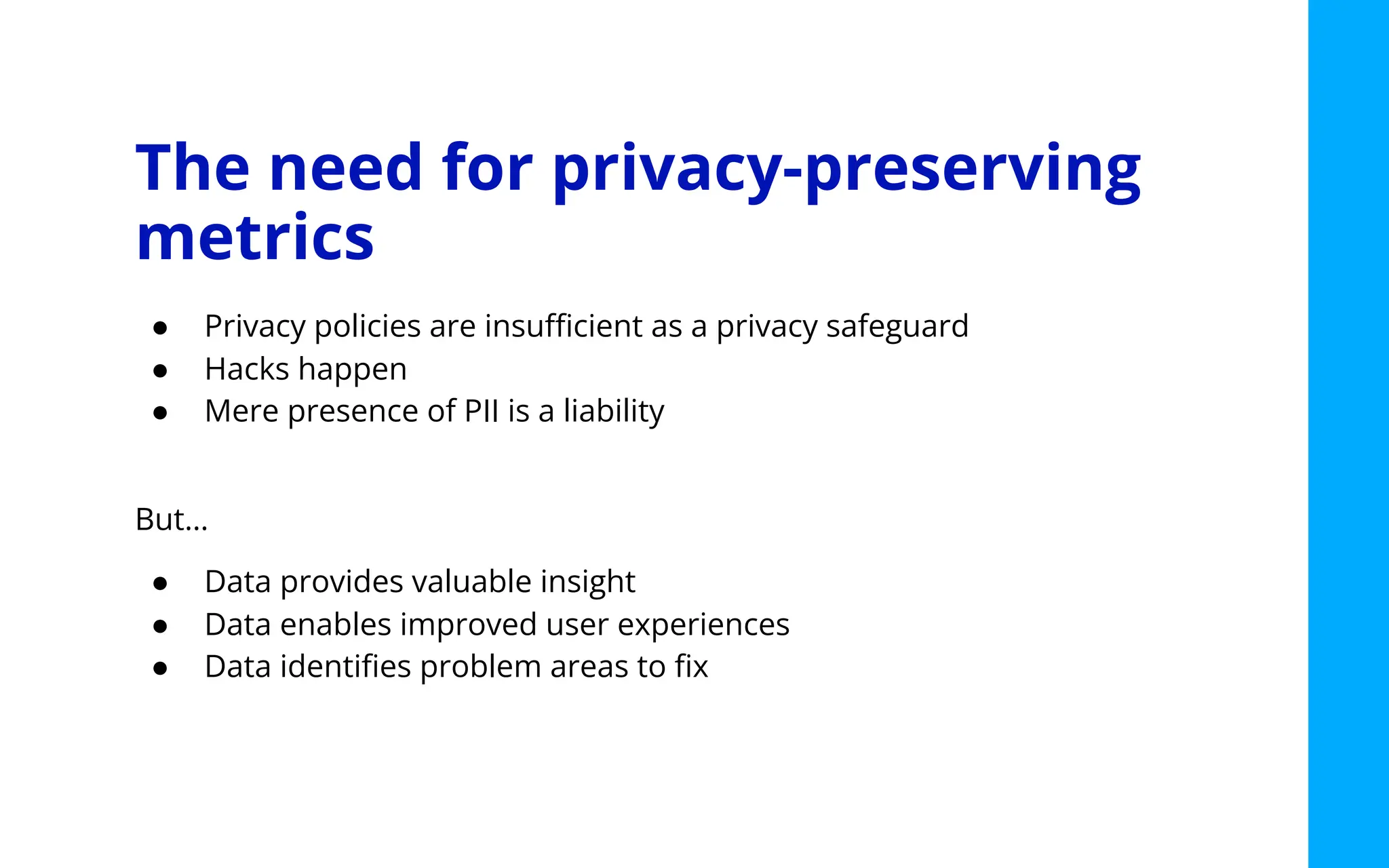 The need for privacy-preserving
metrics
● Privacy policies are insuﬃcient as a privacy safeguard
● Hacks happen
● Mere presence of PII is a liability
But…
● Data provides valuable insight
● Data enables improved user experiences
● Data identiﬁes problem areas to ﬁx
 