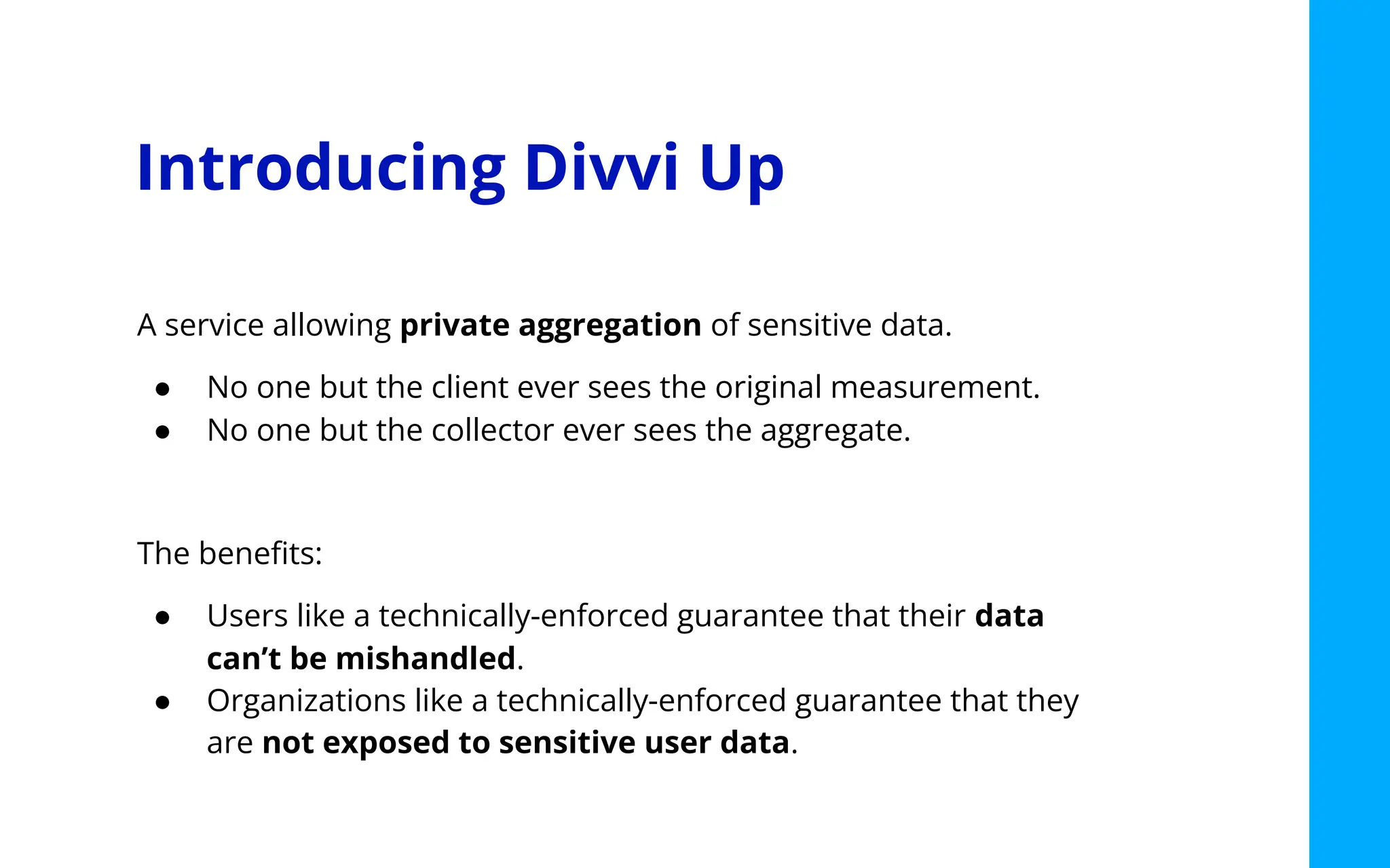 Introducing Divvi Up
A service allowing private aggregation of sensitive data.
● No one but the client ever sees the original measurement.
● No one but the collector ever sees the aggregate.
The beneﬁts:
● Users like a technically-enforced guarantee that their data
can’t be mishandled.
● Organizations like a technically-enforced guarantee that they
are not exposed to sensitive user data.
 