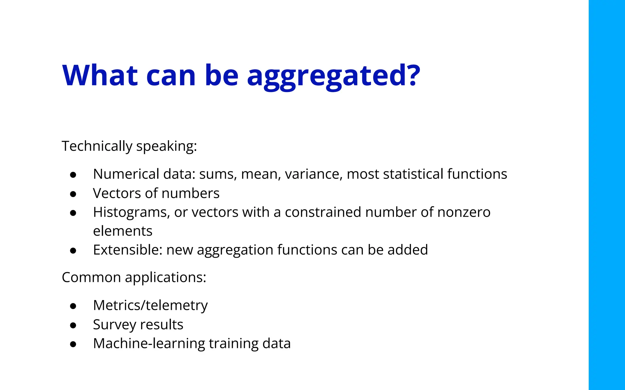 What can be aggregated?
Technically speaking:
● Numerical data: sums, mean, variance, most statistical functions
● Vectors of numbers
● Histograms, or vectors with a constrained number of nonzero
elements
● Extensible: new aggregation functions can be added
Common applications:
● Metrics/telemetry
● Survey results
● Machine-learning training data
 