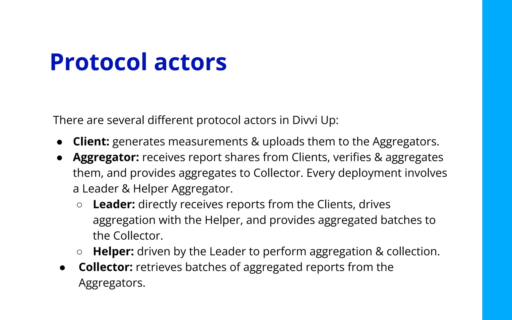 Protocol actors
There are several diﬀerent protocol actors in Divvi Up:
● Client: generates measurements & uploads them to the Aggregators.
● Aggregator: receives report shares from Clients, veriﬁes & aggregates
them, and provides aggregates to Collector. Every deployment involves
a Leader & Helper Aggregator.
○ Leader: directly receives reports from the Clients, drives
aggregation with the Helper, and provides aggregated batches to
the Collector.
○ Helper: driven by the Leader to perform aggregation & collection.
● Collector: retrieves batches of aggregated reports from the
Aggregators.
 