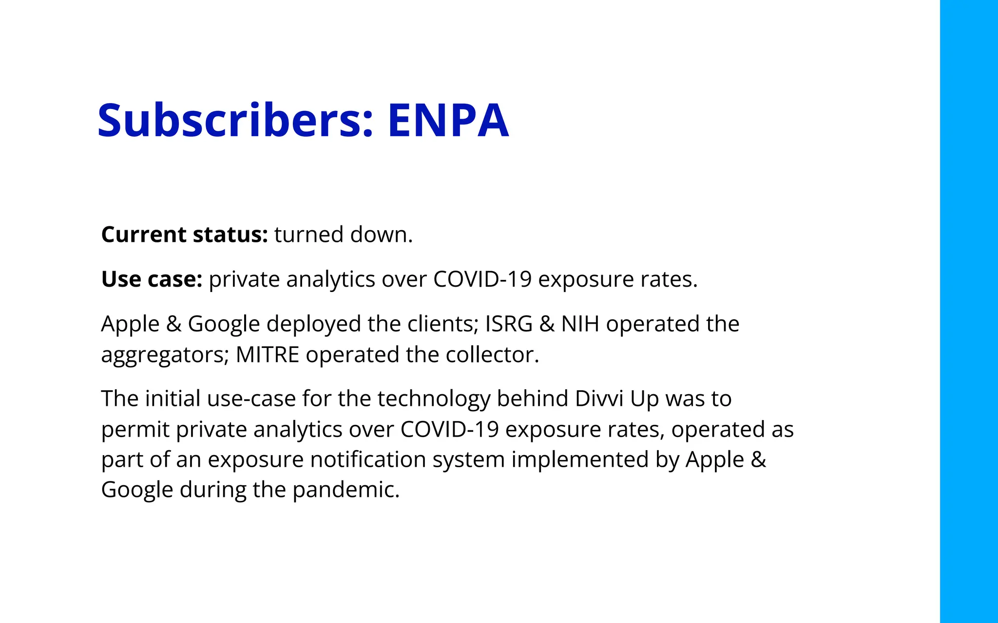 Subscribers: ENPA
Current status: turned down.
Use case: private analytics over COVID-19 exposure rates.
Apple & Google deployed the clients; ISRG & NIH operated the
aggregators; MITRE operated the collector.
The initial use-case for the technology behind Divvi Up was to
permit private analytics over COVID-19 exposure rates, operated as
part of an exposure notiﬁcation system implemented by Apple &
Google during the pandemic.
 
