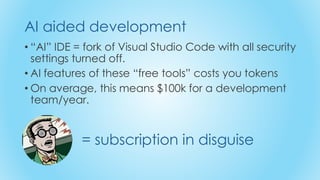 • “AI” IDE = fork of Visual Studio Code with all security
settings turned off.
• AI features of these “free tools” costs you tokens
• On average, this means $100k for a development
team/year.
AI aided development
= subscription in disguise
 