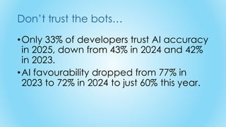 Don’t trust the bots…
•Only 33% of developers trust AI accuracy
in 2025, down from 43% in 2024 and 42%
in 2023.
•AI favourability dropped from 77% in
2023 to 72% in 2024 to just 60% this year.
 