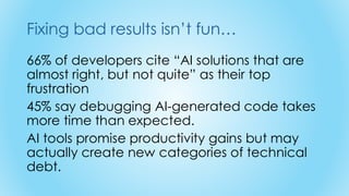 Fixing bad results isn’t fun…
66% of developers cite “AI solutions that are
almost right, but not quite” as their top
frustration
45% say debugging AI-generated code takes
more time than expected.
AI tools promise productivity gains but may
actually create new categories of technical
debt.
 