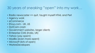 30 years of sneaking ”open” into my work…
• Radio newscaster => quit, taught myself HTML and Perl
• Agency work
• eCommerce
• Etoys.com - UK, US
• DotCom crash
• Government websites, larger clients
• Enterprise CMS (India, UK)
• Yahoo (yay open!)
• Mozilla (even more open!)
• Microsoft (lots of open)
• WeAreDevelopers
 