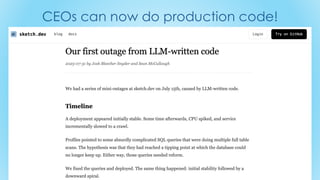 CEOs can now do production code!
Our first outage from LLM-written code
https://sketch.dev/blog/our-first-outage-from-llm-written-
code?utm_source=tldrnewsletter
 