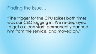 Finding the issue…
“The trigger for the CPU spikes both times
was our CEO logging in. We re-deployed
to get a clean start, permanently banned
him from the service, and moved on.”
 