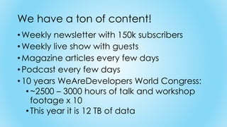 We have a ton of content!
•Weekly newsletter with 150k subscribers
•Weekly live show with guests
•Magazine articles every few days
•Podcast every few days
•10 years WeAreDevelopers World Congress:
• ~2500 – 3000 hours of talk and workshop
footage x 10
• This year it is 12 TB of data
 