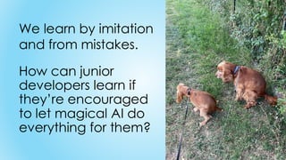 How can junior
developers learn if
they’re encouraged
to let magical AI do
everything for them?
We learn by imitation
and from mistakes.
 