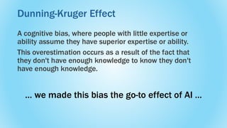 A cognitive bias, where people with little expertise or
ability assume they have superior expertise or ability.
This overestimation occurs as a result of the fact that
they don't have enough knowledge to know they don't
have enough knowledge.
Dunning-Kruger Effect
… we made this bias the go-to effect of AI …
 