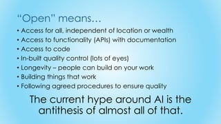 “Open” means…
• Access for all, independent of location or wealth
• Access to functionality (APIs) with documentation
• Access to code
• In-built quality control (lots of eyes)
• Longevity – people can build on your work
• Building things that work
• Following agreed procedures to ensure quality
The current hype around AI is the
antithesis of almost all of that.
 