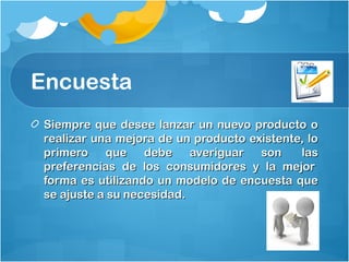 Encuesta
Siempre que desee lanzar un nuevo producto oSiempre que desee lanzar un nuevo producto o
realizar una mejora de un producto existente, lorealizar una mejora de un producto existente, lo
primero que debe averiguar son  lasprimero que debe averiguar son  las
preferencias de los consumidores y la mejor preferencias de los consumidores y la mejor 
forma es utilizando un modelo de encuesta queforma es utilizando un modelo de encuesta que
se ajuste a su necesidad.se ajuste a su necesidad.
 