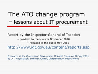 The ATO change program –  lessons about IT procurement Report by the Inspector-General of Taxation   –   provided to the Minister November 2010 –  released to the public May 2011 http:// www.igt.gov.au /content/reports.asp Presented at the Queensland Government IT Audit Forum on 20 July 2011 by O.T. Augustsson, Internal Auditor, Department of Public Works 