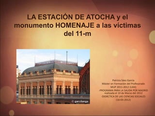 LA ESTACIÓN DE ATOCHA y el
monumento HOMENAJE a las víctimas
            del 11-m




                                   Patrizia Sáez García
                         Máster en Formación del Profesorado
                                 MUP 2011-2012 (UAX)
                      -PROGRAMA PARA LA SALIDA POR MADRID
                           realizada el 10 de Marzo del 2012
                        -DIDÁCTICA DE LAS CIENCIAS SOCIALES
                                      (16-03-2012)
 