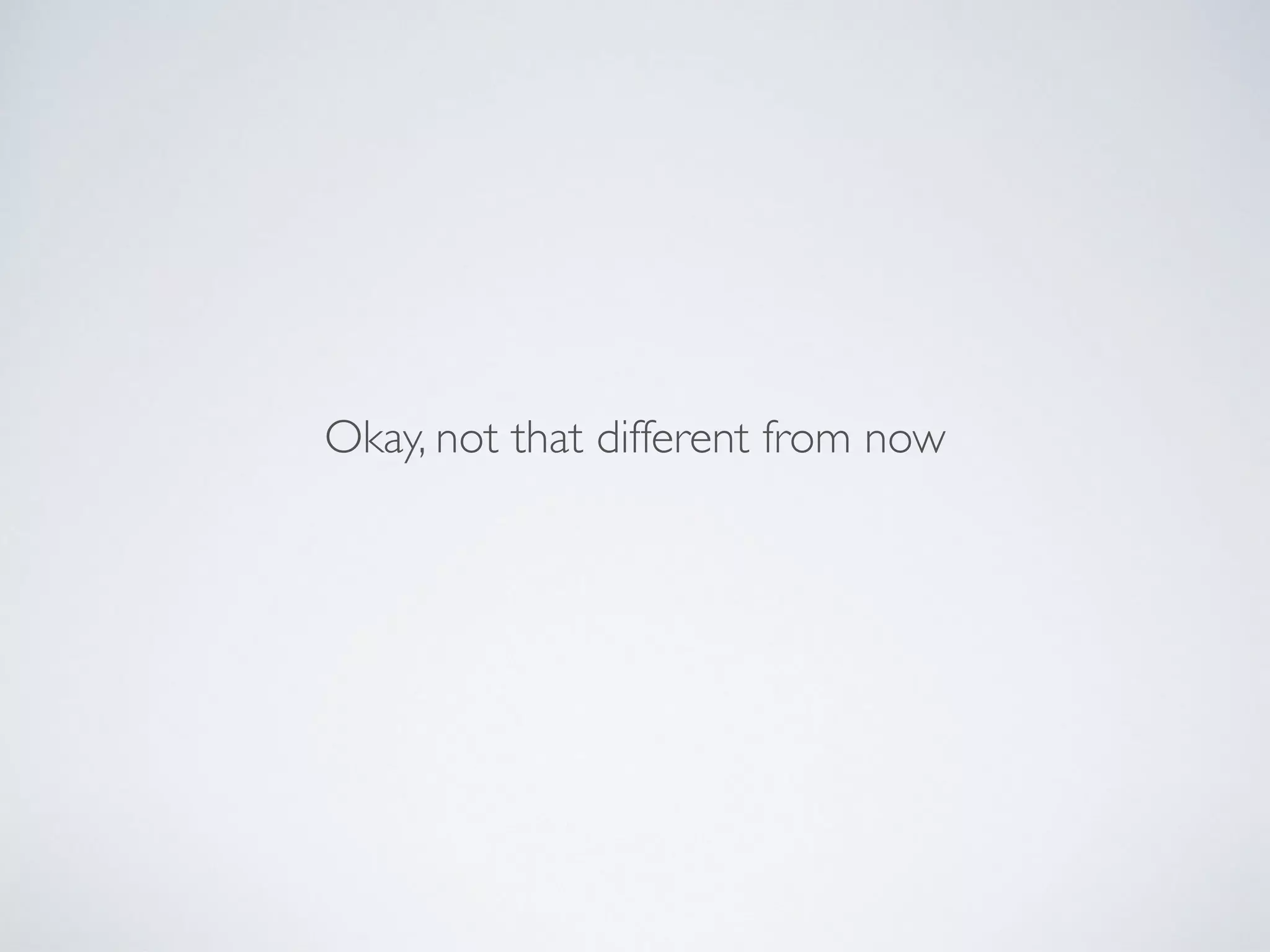 Okay, not that different from now
 