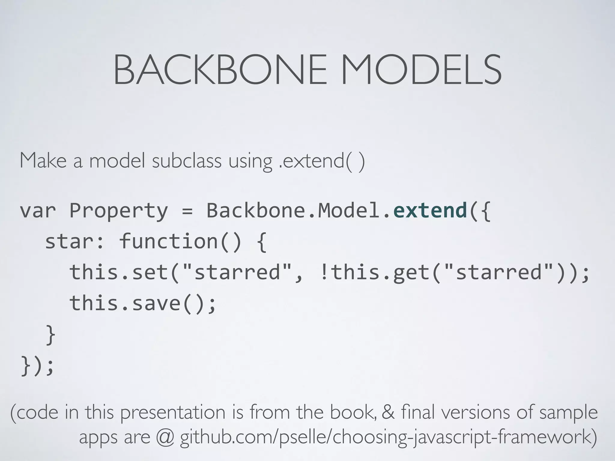 BACKBONE MODELS
Make a model subclass using .extend( )
var	
  Property	
  =	
  Backbone.Model.extend({	
  
	
  	
  star:	
  function()	
  {	
  
	
  	
  	
  	
  this.set("starred",	
  !this.get("starred"));	
  
	
  	
  	
  	
  this.save();	
  
	
  	
  }	
  
});	
  
(code in this presentation is from the book, & ﬁnal versions of sample
apps are @ github.com/pselle/choosing-javascript-framework)
 