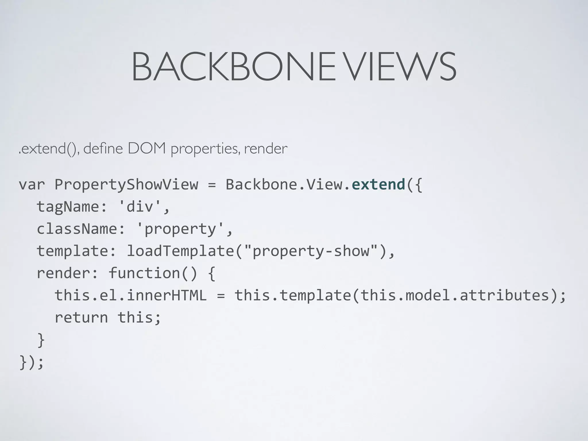 BACKBONEVIEWS
.extend(), deﬁne DOM properties, render
var	
  PropertyShowView	
  =	
  Backbone.View.extend({	
  
	
  	
  tagName:	
  'div',	
  
	
  	
  className:	
  'property',	
  
	
  	
  template:	
  loadTemplate("property-­‐show"),	
  
	
  	
  render:	
  function()	
  {	
  
	
  	
  	
  	
  this.el.innerHTML	
  =	
  this.template(this.model.attributes);	
  
	
  	
  	
  	
  return	
  this;	
  
	
  	
  }	
  
});	
  
 