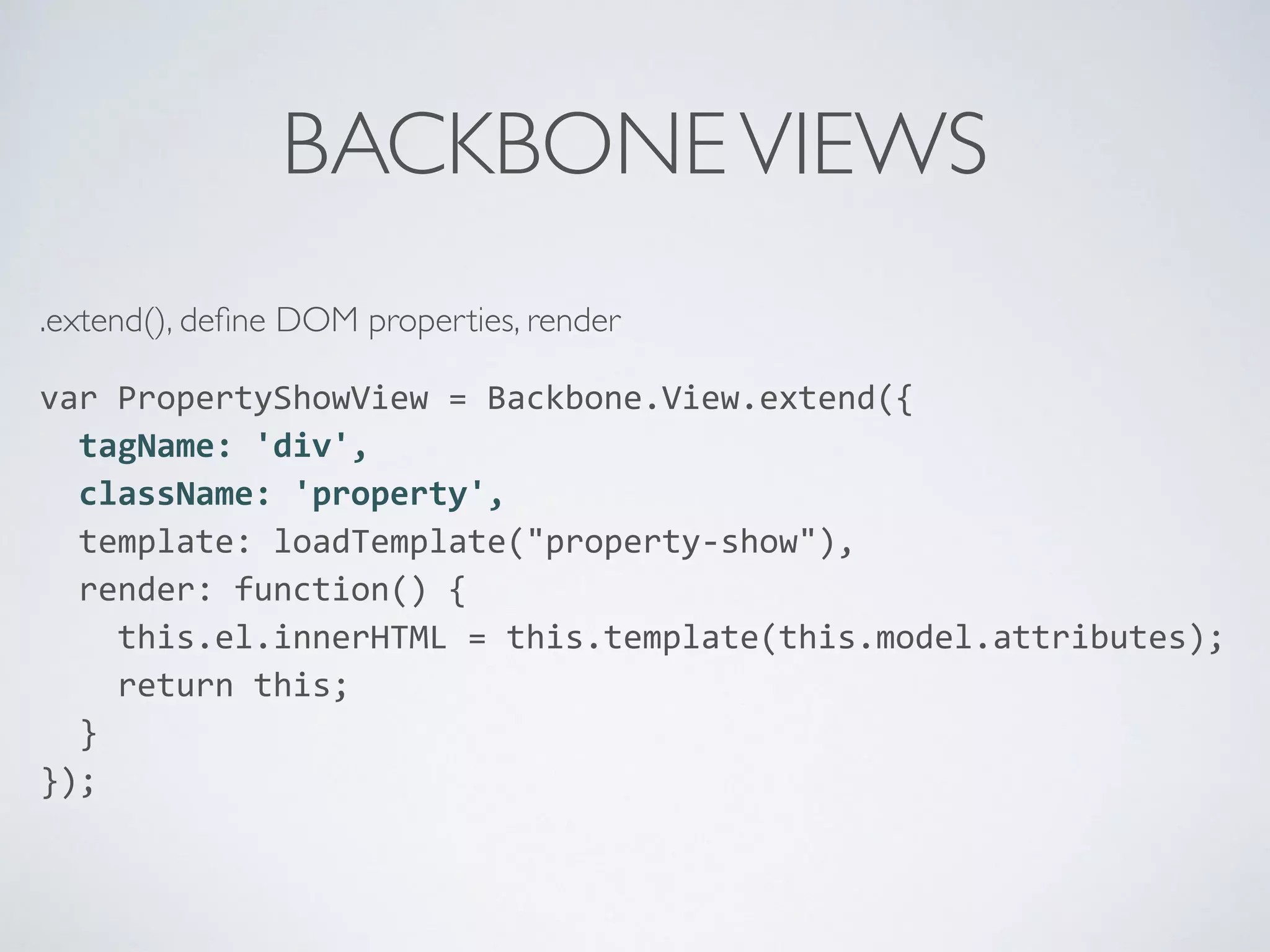 BACKBONEVIEWS
.extend(), deﬁne DOM properties, render
var	
  PropertyShowView	
  =	
  Backbone.View.extend({	
  
	
  	
  tagName:	
  'div',	
  
	
  	
  className:	
  'property',	
  
	
  	
  template:	
  loadTemplate("property-­‐show"),	
  
	
  	
  render:	
  function()	
  {	
  
	
  	
  	
  	
  this.el.innerHTML	
  =	
  this.template(this.model.attributes);	
  
	
  	
  	
  	
  return	
  this;	
  
	
  	
  }	
  
});	
  
 