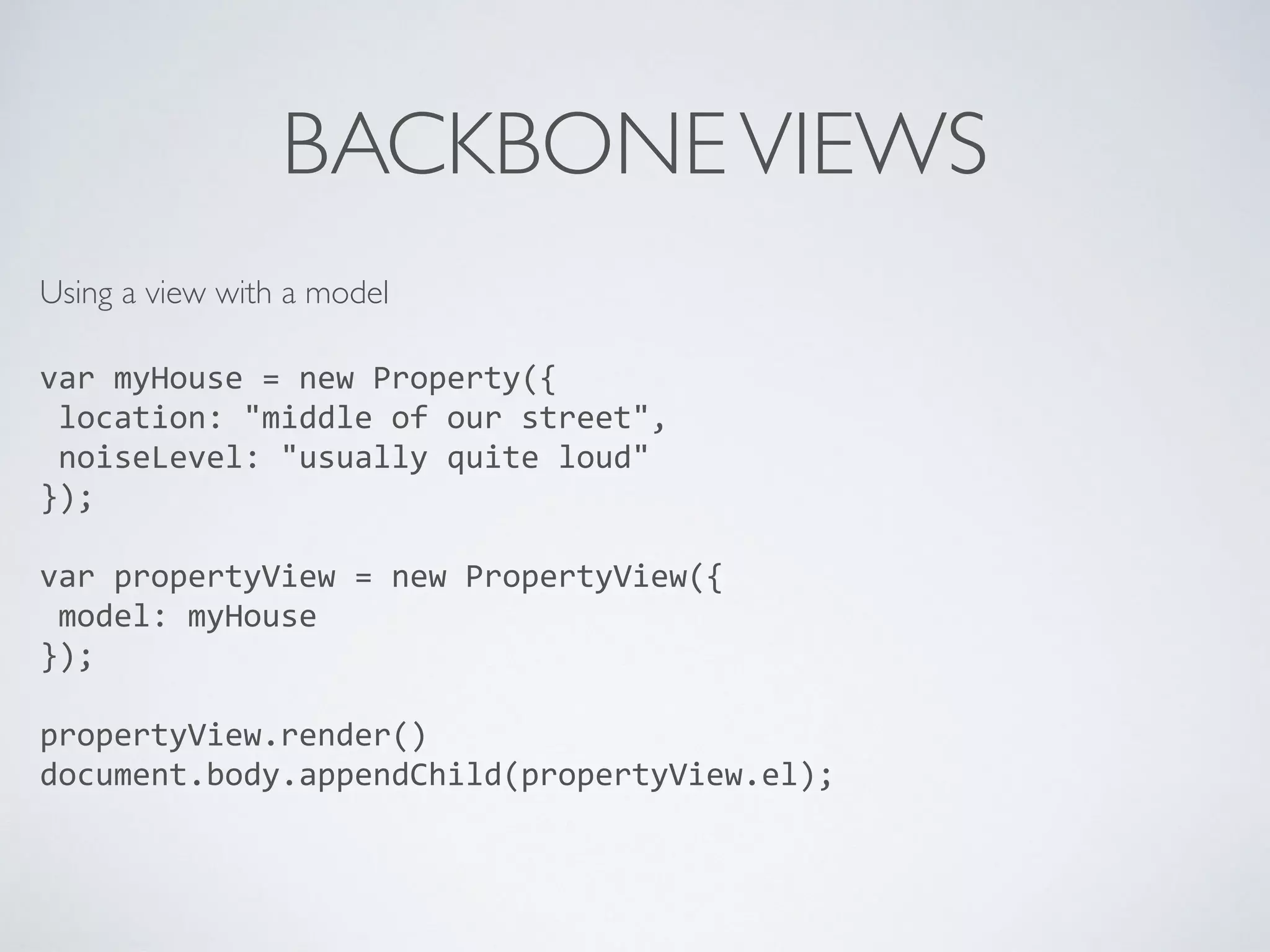 BACKBONEVIEWS
Using a view with a model 
var	
  myHouse	
  =	
  new	
  Property({	
  
	
  location:	
  "middle	
  of	
  our	
  street",	
  
	
  noiseLevel:	
  "usually	
  quite	
  loud"	
  
});	
  
var	
  propertyView	
  =	
  new	
  PropertyView({	
  
	
  model:	
  myHouse	
  
});	
  
propertyView.render()	
  
document.body.appendChild(propertyView.el);	
  
 