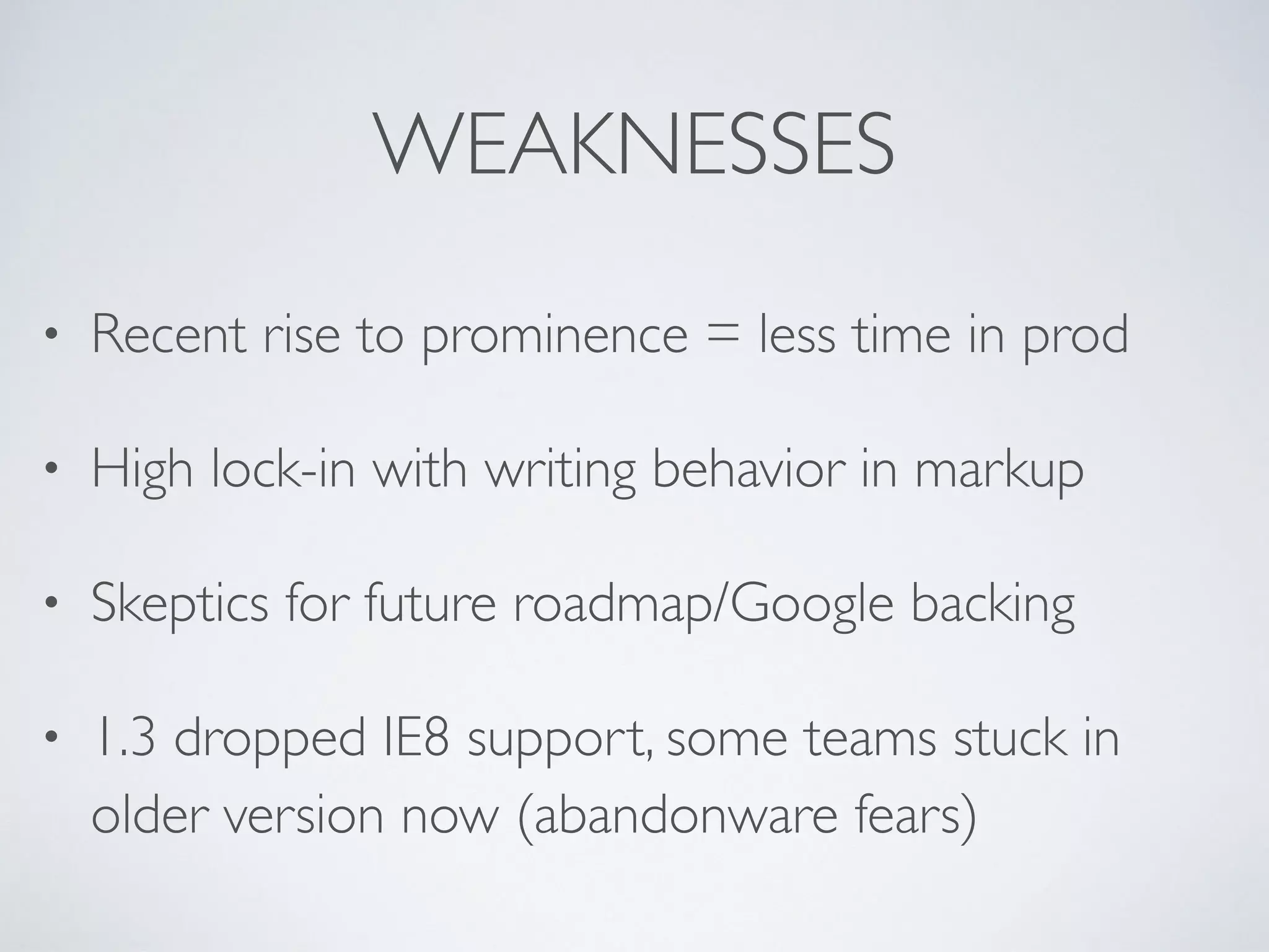 WEAKNESSES
• Recent rise to prominence = less time in prod
• High lock-in with writing behavior in markup
• Skeptics for future roadmap/Google backing
• 1.3 dropped IE8 support, some teams stuck in
older version now (abandonware fears)
 
