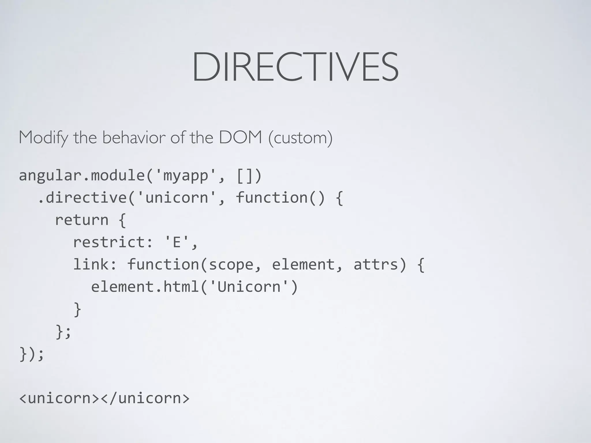 DIRECTIVES
Modify the behavior of the DOM (custom)
angular.module('myapp',	
  [])	
  
	
  	
  .directive('unicorn',	
  function()	
  {	
  
	
  	
  	
  	
  return	
  {	
  
	
  	
  	
  	
  	
  	
  restrict:	
  'E',	
  
	
  	
  	
  	
  	
  	
  link:	
  function(scope,	
  element,	
  attrs)	
  {	
  
	
  	
  	
  	
  	
  	
  	
  	
  element.html('Unicorn')	
  
	
  	
  	
  	
  	
  	
  }	
  
	
  	
  	
  	
  };	
  
});	
  
<unicorn></unicorn>
 