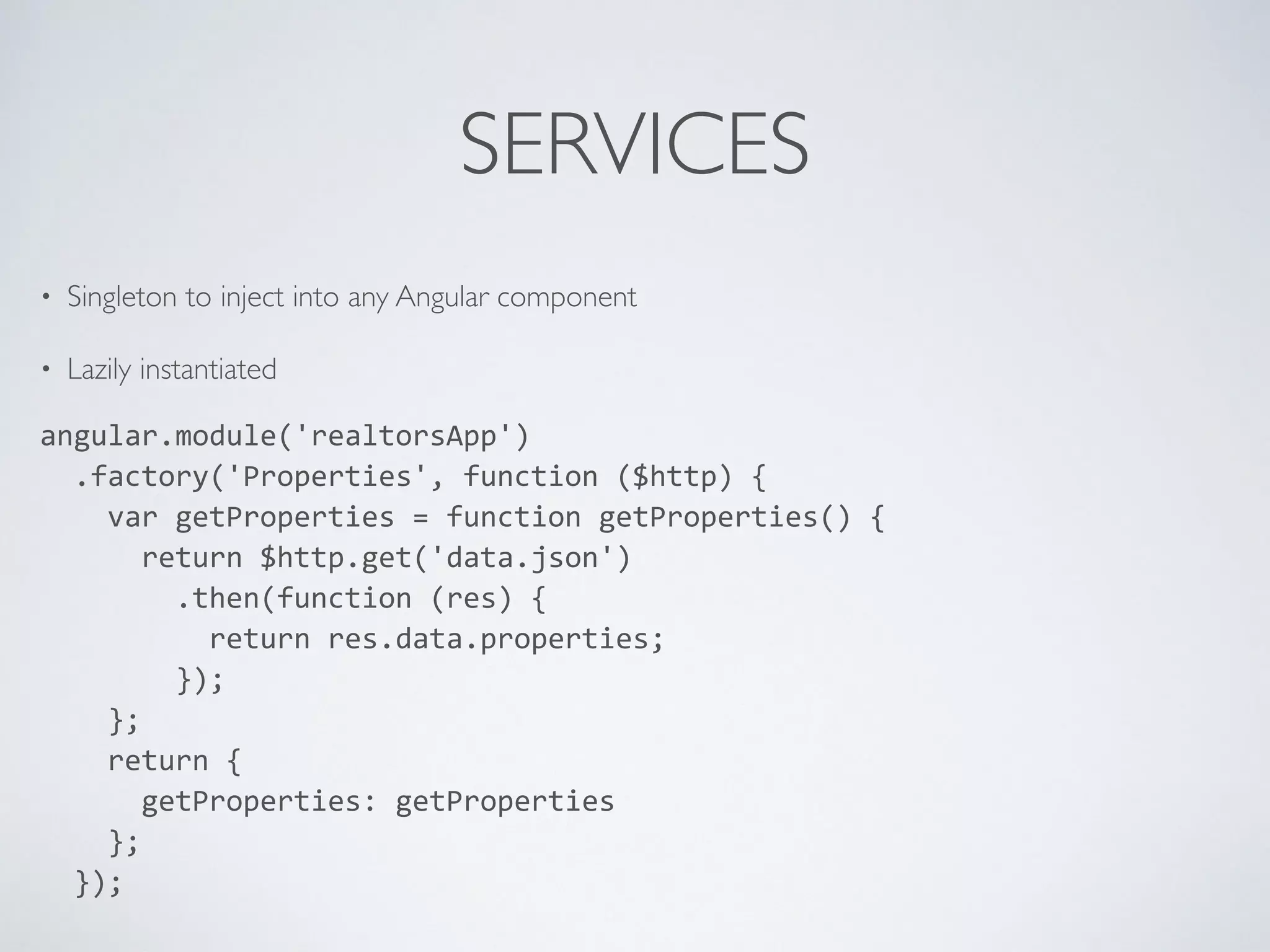 SERVICES
• Singleton to inject into any Angular component
• Lazily instantiated
angular.module('realtorsApp')	
  
	
  	
  .factory('Properties',	
  function	
  ($http)	
  {	
  
	
  	
  	
  	
  var	
  getProperties	
  =	
  function	
  getProperties()	
  {	
  
	
  	
  	
  	
  	
  	
  return	
  $http.get('data.json')	
  
	
  	
  	
  	
  	
  	
  	
  	
  .then(function	
  (res)	
  {	
  
	
  	
  	
  	
  	
  	
  	
  	
  	
  	
  return	
  res.data.properties;	
  
	
  	
  	
  	
  	
  	
  	
  	
  });	
  
	
  	
  	
  	
  };	
  
	
  	
  	
  	
  return	
  {	
  
	
  	
  	
  	
  	
  	
  getProperties:	
  getProperties	
  
	
  	
  	
  	
  };	
  
	
  	
  });	
  
 