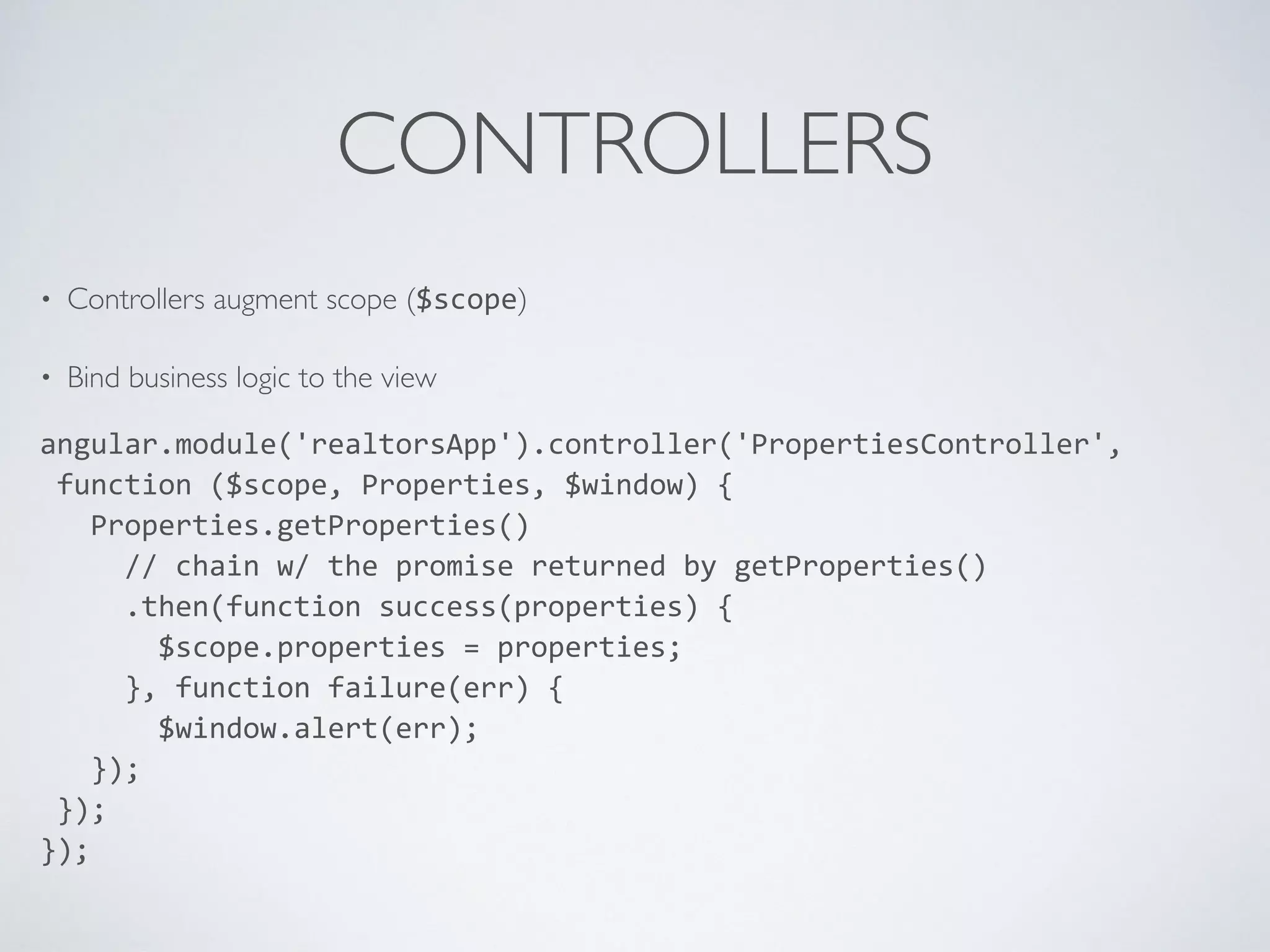 CONTROLLERS
• Controllers augment scope ($scope)
• Bind business logic to the view
angular.module('realtorsApp').controller('PropertiesController',	
  
	
  function	
  ($scope,	
  Properties,	
  $window)	
  {	
  
	
  	
  	
  Properties.getProperties()	
  
	
  	
  	
  	
  	
  //	
  chain	
  w/	
  the	
  promise	
  returned	
  by	
  getProperties()	
  
	
  	
  	
  	
  	
  .then(function	
  success(properties)	
  {	
  
	
  	
  	
  	
  	
  	
  	
  $scope.properties	
  =	
  properties;	
  
	
  	
  	
  	
  	
  },	
  function	
  failure(err)	
  {	
  
	
  	
  	
  	
  	
  	
  	
  $window.alert(err);	
  
	
  	
  	
  });	
  
	
  });	
  
});
 
