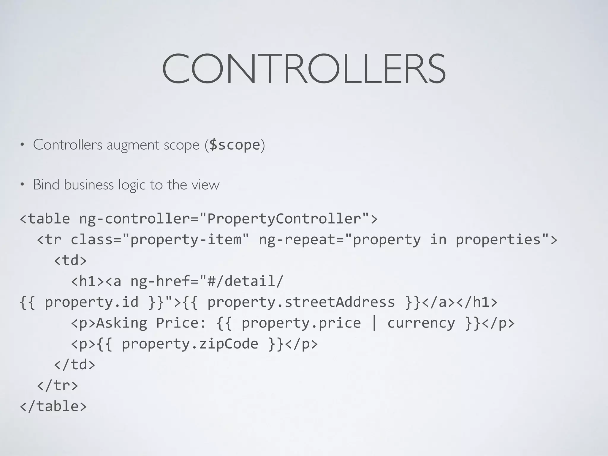 CONTROLLERS
• Controllers augment scope ($scope)
• Bind business logic to the view
<table	
  ng-­‐controller="PropertyController">	
  
	
  	
  <tr	
  class="property-­‐item"	
  ng-­‐repeat="property	
  in	
  properties">	
  
	
  	
  	
  	
  <td>	
  
	
  	
  	
  	
  	
  	
  <h1><a	
  ng-­‐href="#/detail/
{{	
  property.id	
  }}">{{	
  property.streetAddress	
  }}</a></h1>	
  
	
  	
  	
  	
  	
  	
  <p>Asking	
  Price:	
  {{	
  property.price	
  |	
  currency	
  }}</p>	
  
	
  	
  	
  	
  	
  	
  <p>{{	
  property.zipCode	
  }}</p>	
  
	
  	
  	
  	
  </td>	
  
	
  	
  </tr>	
  
</table>
 