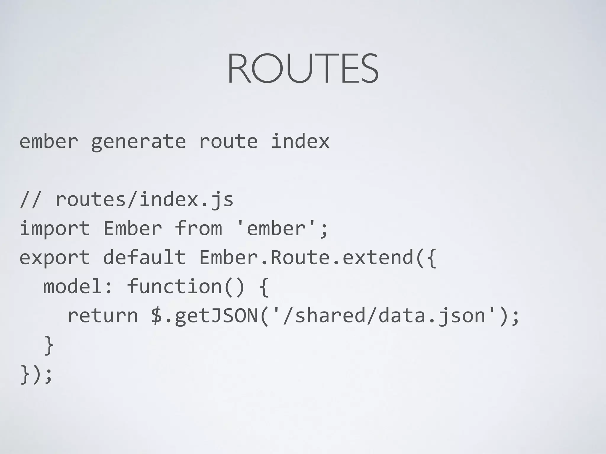 ROUTES
ember	
  generate	
  route	
  index	
  
//	
  routes/index.js	
  
import	
  Ember	
  from	
  'ember';	
  
export	
  default	
  Ember.Route.extend({	
  
	
  	
  model:	
  function()	
  {	
  
	
  	
  	
  	
  return	
  $.getJSON('/shared/data.json');	
  
	
  	
  }	
  
});	
  
	
  	
  
 