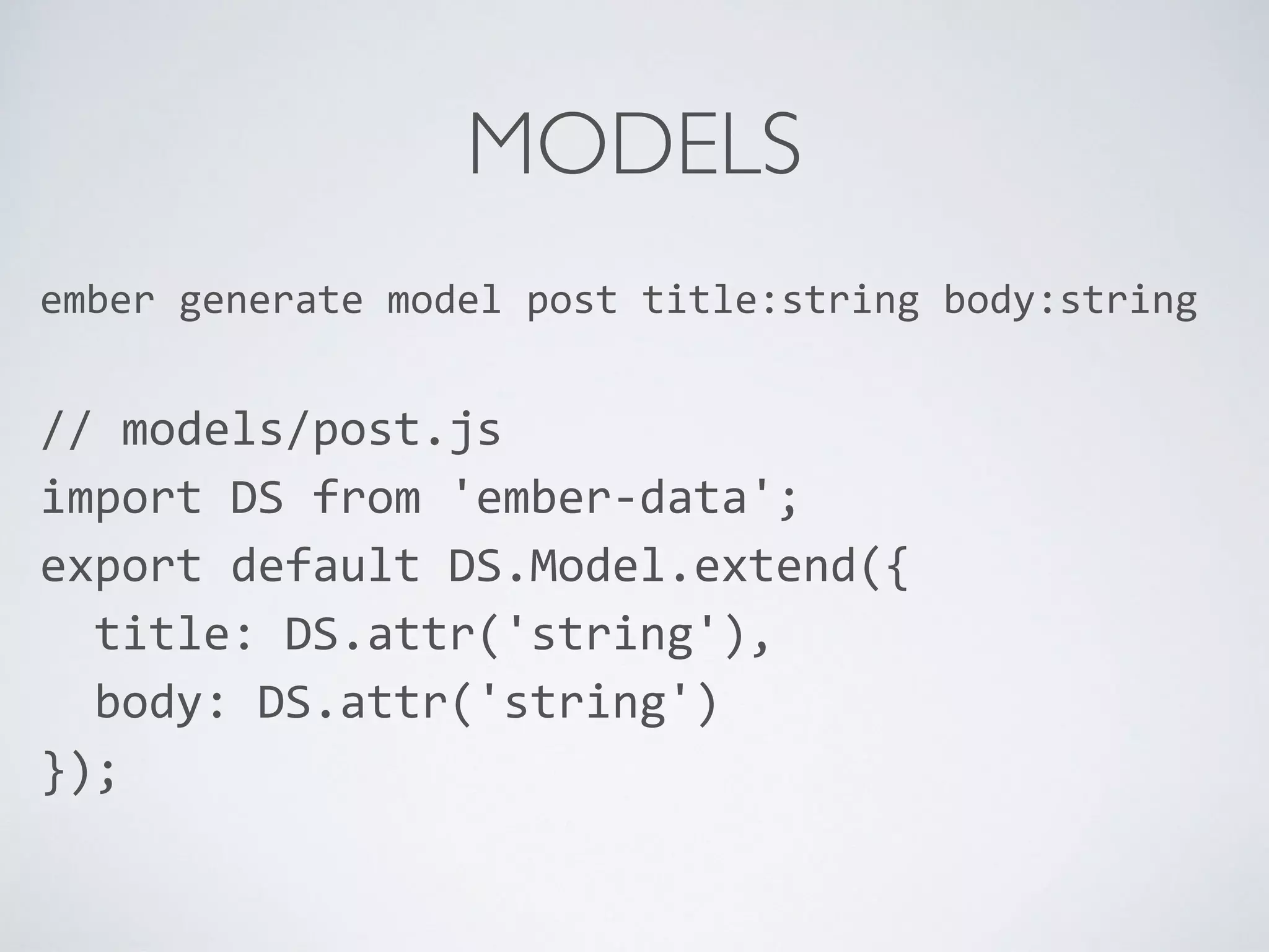 MODELS
ember	
  generate	
  model	
  post	
  title:string	
  body:string	
  
//	
  models/post.js	
  
import	
  DS	
  from	
  'ember-­‐data';	
  
export	
  default	
  DS.Model.extend({	
  
	
  	
  title:	
  DS.attr('string'),	
  
	
  	
  body:	
  DS.attr('string')	
  
});	
  
 