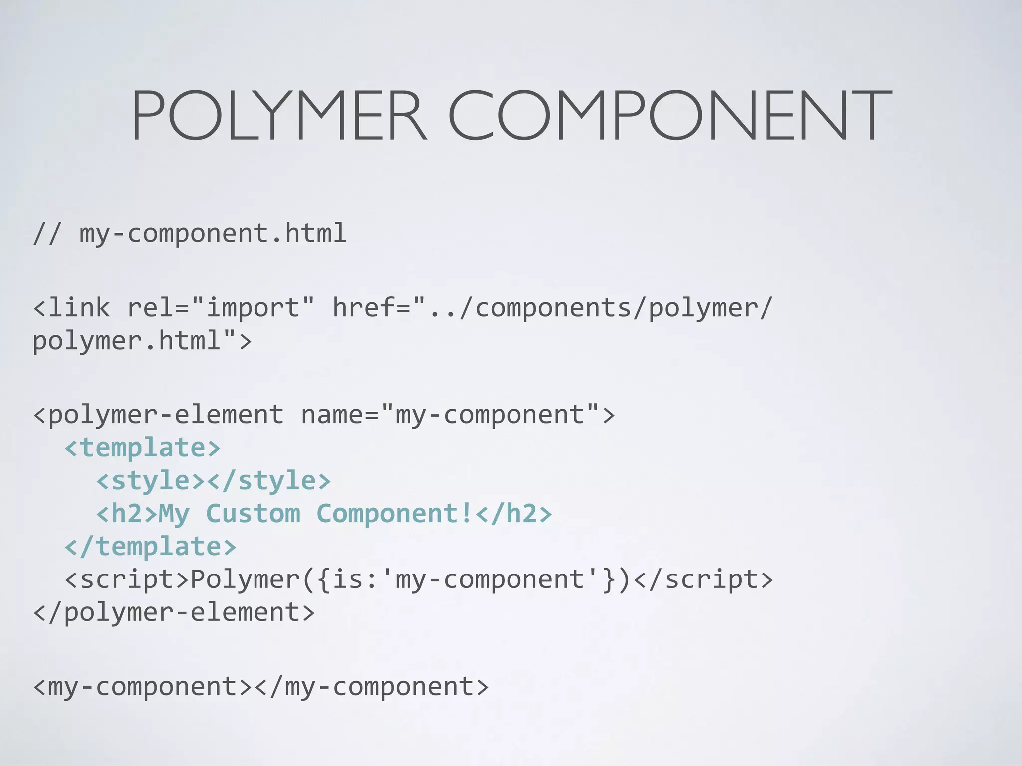 POLYMER COMPONENT
//	
  my-­‐component.html	
  
<link	
  rel="import"	
  href="../components/polymer/
polymer.html">	
  
<polymer-­‐element	
  name="my-­‐component"> 
	
  	
  <template> 
	
  	
  	
  	
  <style></style> 
	
  	
  	
  	
  <h2>My	
  Custom	
  Component!</h2> 
	
  	
  </template> 
	
  	
  <script>Polymer({is:'my-­‐component'})</script> 
</polymer-­‐element>	
  
<my-­‐component></my-­‐component>
 