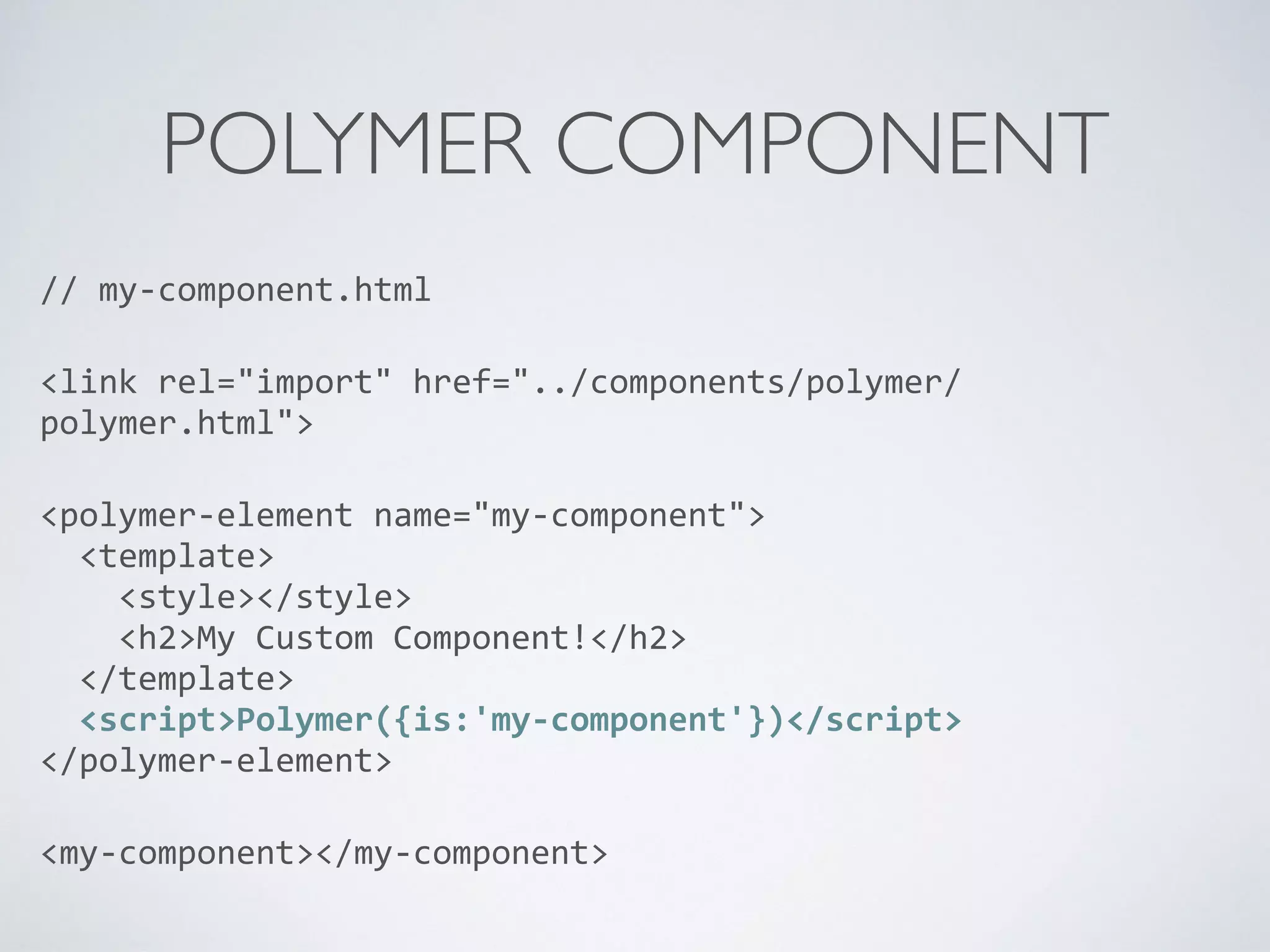 POLYMER COMPONENT
//	
  my-­‐component.html	
  
<link	
  rel="import"	
  href="../components/polymer/
polymer.html">	
  
<polymer-­‐element	
  name="my-­‐component"> 
	
  	
  <template> 
	
  	
  	
  	
  <style></style> 
	
  	
  	
  	
  <h2>My	
  Custom	
  Component!</h2> 
	
  	
  </template> 
	
  	
  <script>Polymer({is:'my-­‐component'})</script> 
</polymer-­‐element>	
  
<my-­‐component></my-­‐component>
 