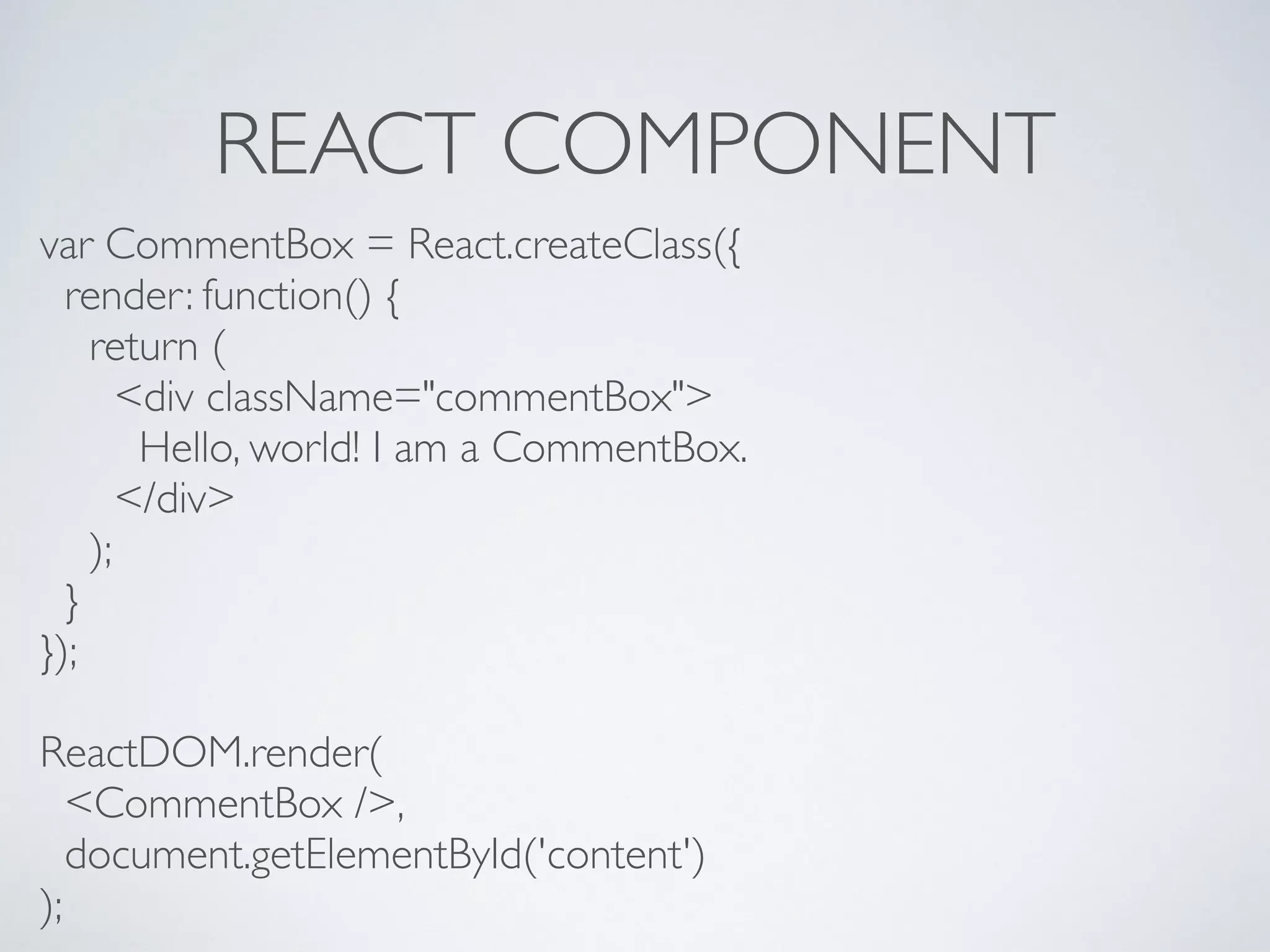 REACT COMPONENT
var CommentBox = React.createClass({
render: function() {
return (
<div className="commentBox">
Hello, world! I am a CommentBox.
</div>
);
}
});
ReactDOM.render(
<CommentBox />,
document.getElementById('content')
);
 
