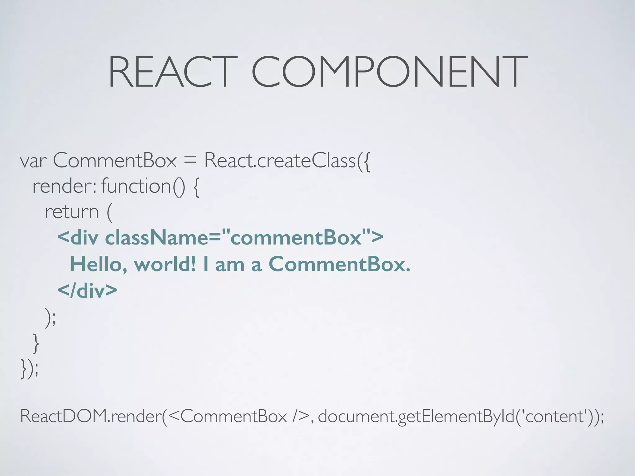 REACT COMPONENT
var CommentBox = React.createClass({
render: function() {
return (
<div className="commentBox">
Hello, world! I am a CommentBox.
</div>
);
}
});
ReactDOM.render(<CommentBox />, document.getElementById('content'));
 