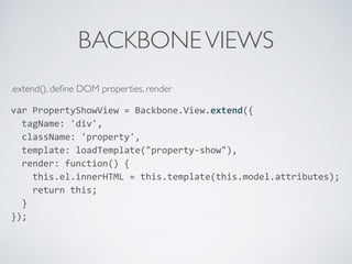 BACKBONEVIEWS
.extend(), deﬁne DOM properties, render
var	
  PropertyShowView	
  =	
  Backbone.View.extend({	
  
	
  	
  tagName:	
  'div',	
  
	
  	
  className:	
  'property',	
  
	
  	
  template:	
  loadTemplate("property-­‐show"),	
  
	
  	
  render:	
  function()	
  {	
  
	
  	
  	
  	
  this.el.innerHTML	
  =	
  this.template(this.model.attributes);	
  
	
  	
  	
  	
  return	
  this;	
  
	
  	
  }	
  
});	
  
 