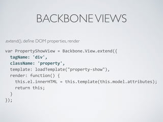 BACKBONEVIEWS
.extend(), deﬁne DOM properties, render
var	
  PropertyShowView	
  =	
  Backbone.View.extend({	
  
	
  	
  tagName:	
  'div',	
  
	
  	
  className:	
  'property',	
  
	
  	
  template:	
  loadTemplate("property-­‐show"),	
  
	
  	
  render:	
  function()	
  {	
  
	
  	
  	
  	
  this.el.innerHTML	
  =	
  this.template(this.model.attributes);	
  
	
  	
  	
  	
  return	
  this;	
  
	
  	
  }	
  
});	
  
 