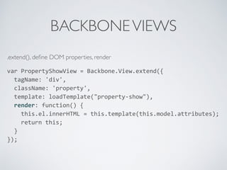 BACKBONEVIEWS
.extend(), deﬁne DOM properties, render
var	
  PropertyShowView	
  =	
  Backbone.View.extend({	
  
	
  	
  tagName:	
  'div',	
  
	
  	
  className:	
  'property',	
  
	
  	
  template:	
  loadTemplate("property-­‐show"),	
  
	
  	
  render:	
  function()	
  {	
  
	
  	
  	
  	
  this.el.innerHTML	
  =	
  this.template(this.model.attributes);	
  
	
  	
  	
  	
  return	
  this;	
  
	
  	
  }	
  
});	
  
 