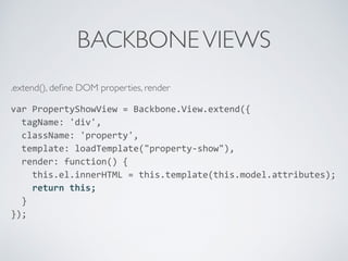BACKBONEVIEWS
.extend(), deﬁne DOM properties, render
var	
  PropertyShowView	
  =	
  Backbone.View.extend({	
  
	
  	
  tagName:	
  'div',	
  
	
  	
  className:	
  'property',	
  
	
  	
  template:	
  loadTemplate("property-­‐show"),	
  
	
  	
  render:	
  function()	
  {	
  
	
  	
  	
  	
  this.el.innerHTML	
  =	
  this.template(this.model.attributes);	
  
	
  	
  	
  	
  return	
  this;	
  
	
  	
  }	
  
});	
  
 